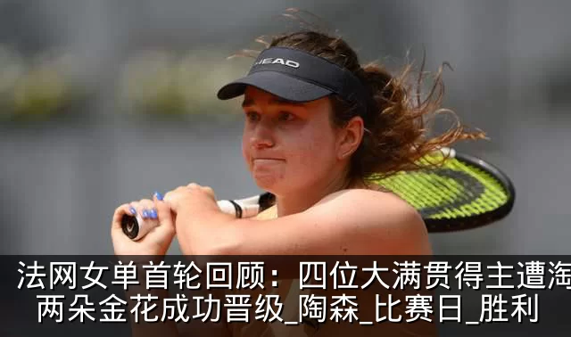 法网女单首轮回顾:四位大满贯得主遭淘汰,两朵金花成功晋级_陶森_比赛日_胜利